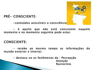 PRÉ- CONSCIENTE :

     -conteúdos acessíveis a consciência.

    - é aquilo que não está consciente           naquele
momento e no momento seguinte pode estar.


CONSCIENTE:

     - recebe ao mesmo       tempo   as   informações   do
mundo exterior e interior.

     - destaca-se os fenômenos da : Percepção
                                Atenção
                                Raciocínio
 