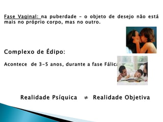 Fase Vaginal: na puberdade – o objeto de desejo não está
mais no próprio corpo, mas no outro.




Complexo de Édipo:

Acontece de 3-5 anos, durante a fase Fálica.




      Realidade Psíquica      ≠ Realidade Objetiva
 