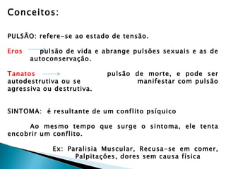 Conceitos:

PULSÃO: refere-se ao estado de tensão.

Eros     pulsão de vida e abrange pulsões sexuais e as de
       autoconservação.

Tanatos                    pulsão de morte, e pode ser
autodestrutiva ou se              manifestar com pulsão
agressiva ou destrutiva.


SINTOMA: é resultante de um conflito psíquico

     Ao mesmo tempo que surge o sintoma, ele tenta
encobrir um conflito.

             Ex: Paralisia Muscular, Recusa-se em comer,
                   Palpitações, dores sem causa física
 