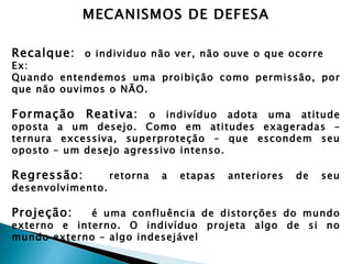 MECANISMOS DE DEFESA

Recalque: o individuo não ver, não ouve o que ocorre
Ex:
Quando entendemos uma proibição como permissão, por
que não ouvimos o NÃO.

Formação     Reativa:  o indivíduo adota uma atitude
oposta a um desejo. Como em atitudes exageradas –
ternura excessiva, superproteção – que escondem seu
oposto – um desejo agressivo intenso.

Regressão:         retorna   a   etapas   anteriores   de   seu
desenvolvimento.

Projeção:    é uma confluência de distorções do mundo
externo e interno. O indivíduo projeta algo de si no
mundo externo – algo indesejável
 