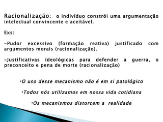 Racionalização: o indivíduo constrói uma argumentação
intelectual convincente e aceitável.

Exs:

-Pudor excessivo (formação reativa)       justificado   com
argumentos morais (racionalização).

-Justificativas ideológicas para defender a       guerra,   o
preconceito e pena de morte (racionalização)


       •O uso desse mecanismo não é em si patológico

       •Todos nós utilizamos em nossa vida cotidiana

           •Os mecanismos distorcem a realidade
 