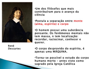 •Um dos filósofos que mais
            contribuíram para o avanço da
            ciência

            •Postula a separação entre mente
            (alma, espírito) e corpo

            •O homem possui uma substância
            pensante. Os fenômenos mentais não
            tem massa, n tem localização:
            recordar, raciocinar, conhecer e
            querer.
René
Descartes   •O corpo desprovido do espírito, é
            apenas uma MÁQUINA.

            •Torna-se possível o estudo do corpo
            humano morto – antes visto como
            sagrado pela Igreja Católica
 