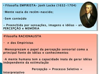 • Filosofia EMPIRISTA– Jonh Locke (1632-1704)

-Mente vazia do recém-nascido;

-Sem conteúdo

- Preenchida por sensações, imagens e idéias – através da
PERCEPÇÃO e MEMÓRIA

•Filosofia RACIONALISTA

- ≠ dos Empiristas

-Menosprezam o papel da percepção sensorial como a
principal fonte de idéias e conhecimentos

-A mente humana tem a capacidade inata de gerar idéias
independente da estimulação

                 Percepção = Processo Seletivo =
Interpretativo
 