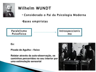 Wilhelm WUNDT
         • Considerado o Pai da Psicologia Moderna

         •Bases empiristas


Paralelismo                                Introspeccionis
Psicofísico                                      mo



Ex:

Picada de Agulha – físico

Relatar através da auto-observação, os
caminhos percorridos no seu interior por
uma estimulação sensorial
 
