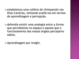  estabeleceu uma colônia de chimpanzés nas
Ilhas Canárias, tentando avaliá-los em termos
de aprendizagem e percepção.
 defendia existir uma analogia entre a forma
que percebemos no espaço e aquela que o
funcionamento dos nossos órgãos perceptivo
adota;
 Aprendizagem por insight.
 