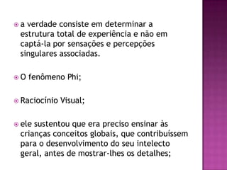  a verdade consiste em determinar a
estrutura total de experiência e não em
captá-la por sensações e percepções
singulares associadas.
 O fenômeno Phi;
 Raciocínio Visual;
 ele sustentou que era preciso ensinar às
crianças conceitos globais, que contribuíssem
para o desenvolvimento do seu intelecto
geral, antes de mostrar-lhes os detalhes;
 
