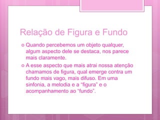 Relação de Figura e Fundo
 Quando percebemos um objeto qualquer,
algum aspecto dele se destaca, nos parece
mais claramente.
 A esse aspecto que mais atrai nossa atenção
chamamos de figura, qual emerge contra um
fundo mais vago, mais difuso. Em uma
sinfonia, a melodia e a “figura” e o
acompanhamento ao “fundo”.
 