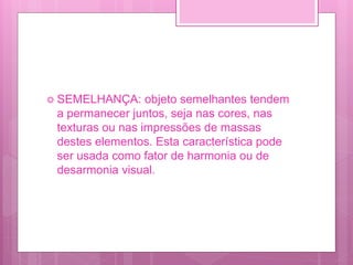  SEMELHANÇA: objeto semelhantes tendem
a permanecer juntos, seja nas cores, nas
texturas ou nas impressões de massas
destes elementos. Esta característica pode
ser usada como fator de harmonia ou de
desarmonia visual.
 