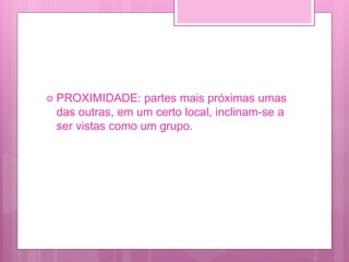  PROXIMIDADE: partes mais próximas umas
das outras, em um certo local, inclinam-se a
ser vistas como um grupo.
 
