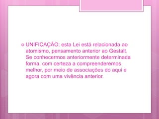  UNIFICAÇÃO: esta Lei está relacionada ao
atomismo, pensamento anterior ao Gestalt.
Se conhecermos anteriormente determinada
forma, com certeza a compreenderemos
melhor, por meio de associações do aqui e
agora com uma vivência anterior.
 