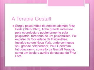 A Terapia Gestalt
 Surgiu pelas mãos do médico alemão Fritz
Perls (1893-1970), tinha grande interesse
pela neurologia e posteriormente pela
psiquiatria, tornando-se um psicanalista. Foi
expulso da Sociedade da Psicanálise.
Instalou-se em Nova York, onde conheceu
seu grande colaborador, Paul Goodman.
Introduziram o conceito da Gestalt Terapia,
como um apoio e auxílio da esposa de Fritz
Lore.
 