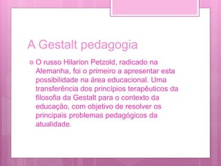 A Gestalt pedagogia
 O russo Hilarion Petzold, radicado na
Alemanha, foi o primeiro a apresentar esta
possibilidade na área educacional. Uma
transferência dos princípios terapêuticos da
filosofia da Gestalt para o contexto da
educação, com objetivo de resolver os
principais problemas pedagógicos da
atualidade.
 