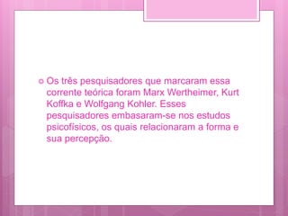  Os três pesquisadores que marcaram essa
corrente teórica foram Marx Wertheimer, Kurt
Koffka e Wolfgang Kohler. Esses
pesquisadores embasaram-se nos estudos
psicofísicos, os quais relacionaram a forma e
sua percepção.
 