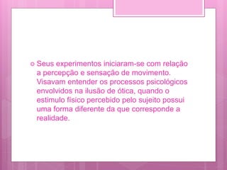  Seus experimentos iniciaram-se com relação
a percepção e sensação de movimento.
Visavam entender os processos psicológicos
envolvidos na ilusão de ótica, quando o
estimulo físico percebido pelo sujeito possui
uma forma diferente da que corresponde a
realidade.
 