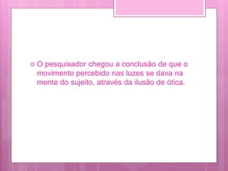  O pesquisador chegou a conclusão de que o
movimento percebido nas luzes se dava na
mente do sujeito, através da ilusão de ótica.
 