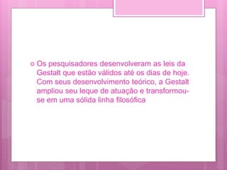  Os pesquisadores desenvolveram as leis da
Gestalt que estão válidos até os dias de hoje.
Com seus desenvolvimento teórico, a Gestalt
ampliou seu leque de atuação e transformou-
se em uma sólida linha filosófica
 