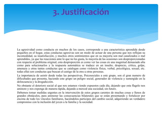 3. Justificación

La agresividad como conducta en muchos de los casos, corresponde a una característica aprendida desde
pequeños en el hogar, estas conductas agresivas son un modo de actuar de una persona que nos reflejan su
incomodidad, su insatisfacción, y muchos otros sentimientos que en su mayoría son mal canalizados o mal
aprendidos, ya que las reacciones ante lo que no les gusta, la mayoría de las ocasiones son desproporcionadas
con respecto al problema original, esta desproporción es como ver las cosas en una magnitud demasiado alta
como para solucionarlos y la respuesta automática se traduce en un insulto, desprecio, crítica, golpe,
amenaza y otras tantas conductas que se catalogan como violencia física, verbal, psicológica, sexual, etc.
todas ellas son conductas que buscan el castigo de la otra u otras personas.
La importancia de asistir desde todas las perspectivas, Psicosociales a este grupo, son el gran numero de
dificultades que presenta, haciendo este grupo un peligro social, generador de violencia y sumergido en la
delincuencia y la drogadicción.
No obstante el deterioro social al que nos estamos viendo expuestos cada día, dejando que esta flagelo nos
aminore y nos exponga de manera rápida, dejando a merced una sociedad, sin futuro.
Debemos tomar medidas urgentes en la intervención de estos grupos carentes de muchas cosas y llenos de
grandes obstáculos, para aminorar las consecuencias bilaterales que se están presentando y fortalecer por
encima de todo los vínculos familiares, haciéndolos participes del cambio social, adquiriendo un verdadero
compromiso con la inclusión del joven a la familia y la sociedad.

 