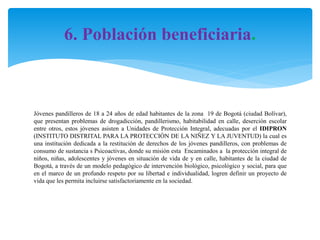 6. Población beneficiaria.

Jóvenes pandilleros de 18 a 24 años de edad habitantes de la zona 19 de Bogotá (ciudad Bolívar),
que presentan problemas de drogadicción, pandillerismo, habitabilidad en calle, deserción escolar
entre otros, estos jóvenes asisten a Unidades de Protección Integral, adecuadas por el IDIPRON
(INSTITUTO DISTRITAL PARA LA PROTECCIÒN DE LA NIÑEZ Y LA JUVENTUD) la cual es
una institución dedicada a la restitución de derechos de los jóvenes pandilleros, con problemas de
consumo de sustancia s Psicoactivas, donde su misión esta Encaminados a la protección integral de
niños, niñas, adolescentes y jóvenes en situación de vida de y en calle, habitantes de la ciudad de
Bogotá, a través de un modelo pedagógico de intervención biológico, psicológico y social, para que
en el marco de un profundo respeto por su libertad e individualidad, logren definir un proyecto de
vida que les permita incluirse satisfactoriamente en la sociedad.

 