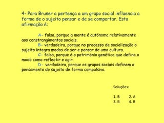 4- Para Bruner a pertença a um grupo social influencia a
forma de o sujeito pensar e de se comportar. Esta
afirmação é:

         A- falsa, porque a mente é autónoma relativamente
aos constrangimentos sociais.
         B- verdadeira, porque no processo de socialização o
sujeito integra modos de ser e pensar de uma cultura.
         C- falsa, porque é o património genético que define o
modo como reflectir e agir.
         D- verdadeira, porque os grupos sociais definem o
pensamento do sujeito de forma compulsiva.



                                                Soluções:

                                                1. B    2. A
                                                3. B    4. B
 