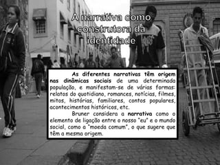 As diferentes narrativas têm origem
nas dinâmicas sociais de uma determinada
população, e manifestam-se de várias formas:
relatos do quotidiano, romances, notícias, filmes,
mitos, histórias, familiares, contos populares,
acontecimentos históricos, etc.
         Bruner considera a narrativa como o
elemento de ligação entre o nosso “eu” e o mundo
social, como a “moeda comum”, o que sugere que
têm a mesma origem.
 