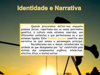 Quando procuramos definir-nos enquanto
pessoas únicas, reportamo-nos ao nosso património
genético, à cultura onde estamos inseridos, aos
diferentes contextos a que pertencemos ou a que
estamos ligados. Esta história pessoal constitui uma
narrativa na qual somos a personagem principal.
         Reconhecemo-nos e somos reconhecidos na
unidade do que designamos por “eu” constituído pela
síntese das componentes orgânica, intelectual,
afectiva, ética, e muitas outras.
 