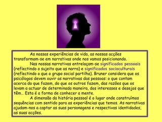 As nossas experiências de vida, as nossas acções
transformam-se em narrativas onde nos vamos posicionando.
         Nas nossas narrativas entrelaçam-se significados pessoais
(reflectindo o sujeito que as narra) e significados socioculturais
(reflectindo o que o grupo social partilha). Bruner considera que os
psicólogos devem ouvir as narrativas das pessoas: o que contam
acerca do que fazem, do que os outros fazem, das razões que os
levam a actuar de determinada maneira, dos interesses e desejos que
têm… Esta é a forma de conhecer a mente.
         A dimensão da história pessoal é o lugar onde construímos
sequências com sentido para as experiências que temos. As narrativas
ajudam-nos a captar as suas personagens e respectivas identidades,
as suas acções.
 
