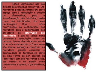 Estas identidades não são
fixadas pelas mesmas narrativas. As
narrativas possuem sempre um certo
espaço para a negociação e criação
de      alternativas,      para      a
transformação das histórias, assim
como das identidades, das suas
personagens.      Uma            outra
contribuição da consideração das
narrativas para a compreensão dos
processos     de    construção     das
identidades é que as coloca numa
permanente negociação entre as
pessoas, liga as identidades ao mundo
e permite compreender a forma como
são sempre mudança e coerência. As
narrativas ganham coerência e
continuidade ao tornarem-se parte
de uma forma de ser pessoal, da
identidade com que nos vemos a nós,
aos outros e ao mundo, como
conhecemos e agimos, o que sentimos,
etc.
 
