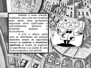 Chamam a nossa atenção,
finalmente, para como nos tornamos
quem somos, numa permanente
negociação entre significados e
posicionamentos,     possíveis   e
presentes,        pessoais       e
socioculturais.
         A arte, a ciência, assim
como as identidades das pessoas
dependem sempre da capacidade
humana de construir e reconstruir
significado no mundo, de organizar
as experiências e as acções de uma
forma integrada e com sentido.
 