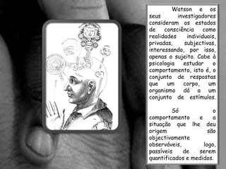 Watson e os
seus       investigadores
consideram os estados
de    consciência     como
realidades     individuais,
privadas,     subjectivas,
interessando, por isso,
apenas o sujeito. Cabe à
psicologia   estudar     o
comportamento, isto é, o
conjunto de respostas
que    um    corpo,     um
organismo dá a um
conjunto de estímulos.

         Só             o
comportamento     e     a
situação que lhe deu
origem                são
objectivamente
observáveis,        logo,
passíveis    de   serem
quantificados e medidos.
 