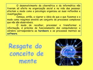 O desenvolvimento da cibernética e da informática não
tiveram só efeito na organização social e na vida das pessoas:
afectam o modo como a psicologia organizou as suas reflexões e
investigações.
         Começa, então, a vigorar a ideia de que o que fazemos e o
modo como reagimos envolve um conjunto de processos complexos
que não são observáveis.
         O modo de recolher, processar e transformar a
informação, é próximo de funcionamento dos computadores: o
cérebro corresponderia ao hardware e os processos mentais ao
software.
 