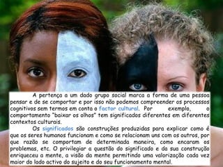 A pertença a um dado grupo social marca a forma de uma pessoa
pensar e de se comportar e por isso não podemos compreender os processos
cognitivos sem termos em conta o factor cultural. Por       exemplo,     o
comportamento “baixar os olhos” tem significados diferentes em diferentes
contextos culturais.
         Os significados são construções produzidas para explicar como é
que os seres humanos funcionam e como se relacionam uns com os outros, por
que razão se comportam de determinada maneira, como encaram os
problemas, etc. O privilegiar a questão do significado e da sua construção
enriqueceu a mente, a visão da mente permitindo uma valorização cada vez
maior do lado activo do sujeito e do seu funcionamento mental.
 