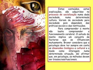 Estes     conteúdos,     estas
explicações, são adquiridos no
processo de socialização numa dada
sociedade,      numa      determinada
cultura. Variam de sociedade para
sociedade     pois    dependem      das
práticas sociais e das instituições.
         Para compreender a mente
não     basta       compreender       o
funcionamento cerebral. O estudo da
mente implica um conjunto de
factores     que     se     influenciam
mutuamente. Bruner considera que a
psicologia deve ter sempre em conta
as dimensões biológica e cultural e o
modo      como     interagem       numa
determinada situação, daí afirmar
que, em psicologia, os métodos devam
ser biossociossituacionais.
 