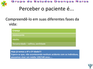 Perceber o paciente é... Compreendê-lo em suas diferentes fases da vida: Grupo de Estudos Doenças Raras Hoje já temos a 4ª e 5ª idade!!! Espera-se que, não acontecendo nenhum acidente com os indivíduos, possamos viver em média 120/140 anos.... 