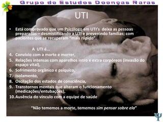 UTI Está comprovado que um  Psicólogo  em UTI’s  deixa as pessoas preparadas – desmistificando a UTI e prevenindo famílias; com pacientes que se recuperam “mais rápido”. A  UTI é... Convívio com a morte e morrer, Relações intensas com aparelhos intro e extra corpóreos (invasão do espaço vital), Sofrimento orgânico e psíquico, Isolamento, Oscilação dos estados de consciência, Transtornos mentais que alteram o funcionamento (medicações/entubações), Ausência do vínculo com a equipe de saúde “ Não tememos a morte, tememos  sim pensar sobre ela ” Grupo de Estudos Doenças Raras 