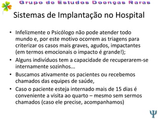 Sistemas de Implantação no Hospital Infelizmente o Psicólogo não pode atender todo mundo e, por este motivo ocorrem as triagens para  criterizar os casos mais graves, agudos, impactantes (em termos emocionais o impacto é grande!); Alguns indivíduos tem a capacidade de recuperarem-se internamente sozinhos... Buscamos ativamente os pacientes ou recebemos chamados das equipes de saúde, Caso o paciente esteja internado mais de 15 dias é conveniente a visita ao quarto – mesmo sem sermos chamados (caso ele precise, acompanhamos) Grupo de Estudos Doenças Raras 