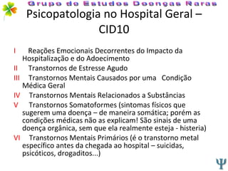 Psicopatologia no Hospital Geral –CID10 I   Reações Emocionais Decorrentes do Impacto da  Hospitalização e do Adoecimento II   Transtornos de Estresse Agudo III   Transtornos Mentais Causados por uma  Condição Médica Geral IV   Transtornos Mentais Relacionados a Substâncias V   Transtornos Somatoformes (sintomas físicos que sugerem uma doença – de maneira somática; porém as condições médicas não as explicam! São sinais de uma doença orgânica, sem que ela realmente esteja - histeria) VI  Transtornos Mentais Primários (é o transtorno metal específico antes da chegada ao hospital – suicidas, psicóticos, drogaditos...) Grupo de Estudos Doenças Raras 