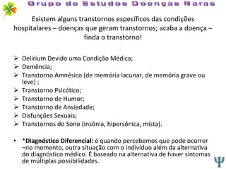 Existem alguns transtornos específicos das condições hospitalares – doenças que geram transtornos; acaba a doença – finda o transtorno! Delirium Devido uma Condição Médica; Demência; Transtorno Amnésico (de memória lacunar, de memória grave ou leve) ; Transtorno Psicótico; Transtorno de Humor; Transtorno de Ansiedade; Disfunções Sexuais; Transtornos do Sono (insônia, hipersônica, mista). * Diagnóstico Diferencial:  é quando percebemos que pode ocorrer –no momento, outra situação com o indivíduo além da alternativa do diagnóstico médico. É baseado na alternativa de haver sintomas de múltiplas possibilidades. Grupo de Estudos Doenças Raras 
