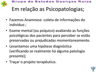 Em relação as Psicopatologias; Fazemos Anamnese -coleta de informações do indivíduo ; Exame mental (ou psíquico)-avaliando as funções psicológicas dos pacientes para perceber se estão preservadas ou prejudicadas momentaneamente. Levantamos uma hipótese diagnóstica (verificando se realmente há alguma patologia presente); Traçar o projeto terapêutico. Grupo de Estudos Doenças Raras 