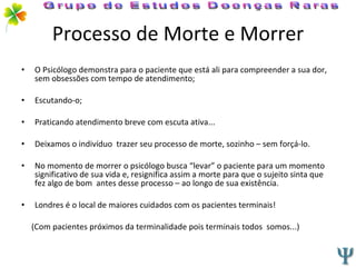 Processo de Morte e Morrer O Psicólogo demonstra para o paciente que está ali para compreender a sua dor, sem obsessões com tempo de atendimento; Escutando-o; Praticando atendimento breve com escuta ativa... Deixamos o indivíduo  trazer seu processo de morte, sozinho – sem forçá-lo. No momento de morrer o psicólogo busca “levar” o paciente para um momento significativo de sua vida e, resignifica assim a morte para que o sujeito sinta que fez algo de bom  antes desse processo – ao longo de sua existência. Londres é o local de maiores cuidados com os pacientes terminais! (Com pacientes próximos da terminalidade pois terminais todos  somos...) Grupo de Estudos Doenças Raras 