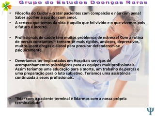 Filosofia do Cuidar – tratar pacientes com compaixão e não com pena! Saber acolher a sua dor com amor. A certeza que temos da vida é aquilo que foi vivido e o que vivemos pois o futuro é incerto. Profissionais de saúde tem muitos problemas de estresse! Com a rotina de percas constantes – tornam-se mais rígidos, ansiosos, depressivos, muitos usam drogas e álcool para procurar defenderem-se psiquicamente. Deveríamos ter implantados em Hospitais serviços de acompanhamentos psicológicos para as equipes multiprofissionais. Assim teríamos uma educação para a morte, um trabalho de percas e uma preparação para o luto subjetivo. Teríamos uma assistência continuada a esses profissionais. “ lidar com o paciente terminal é lidarmos com a nossa própria terminalidade” Grupo de Estudos Doenças Raras 