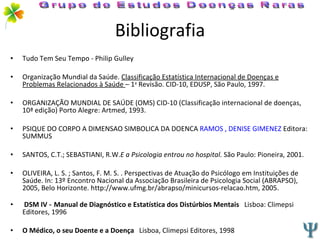 Bibliografia Tudo Tem Seu Tempo - Philip Gulley  Organização Mundial da Saúde.  Classificação Estatística Internacional de Doenças e Problemas Relacionados à Saúde  – 1 a  Revisão. CID-10, EDUSP, São Paulo, 1997.  ORGANIZAÇÃO MUNDIAL DE SAÚDE (OMS) CID-10 (Classificação internacional de doenças, 10ª edição) Porto Alegre: Artmed, 1993. PSIQUE DO CORPO A DIMENSAO SIMBOLICA DA DOENCA  RAMOS , DENISE GIMENEZ  Editora: SUMMUS SANTOS, C.T.; SEBASTIANI, R.W. E a Psicologia entrou no hospital.  São Paulo: Pioneira, 2001. OLIVEIRA, L. S. ; Santos, F. M. S. . Perspectivas de Atuação do Psicólogo em Instituições de Saúde. In: 13º Encontro Nacional da Associação Brasileira de Psicologia Social (ABRAPSO), 2005, Belo Horizonte. http://www.ufmg.br/abrapso/minicursos-relacao.htm, 2005.  DSM IV ‑ Manual de Diagnóstico e Estatística dos Distúrbios Mentais  Lisboa: Climepsi Editores, 1996 O Médico, o seu Doente e a Doença  Lisboa, Climepsi Editores, 1998 Grupo de Estudos Doenças Raras 
