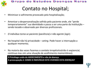 Contato no Hospital; Minimizar o sofrimento provocado pela hospitalização; Amenizar a despersonalização sofrida pelo paciente onde, ele “perde temporariamente” sua identidade e passa a ser uma parte da Instituição – sendo tocado e observado por diversos profissionais. O indivíduo torna-se paciente (paciência) e não agente (agir). No hospital não há privacidade  – seting . Pode haver a interrupção a qualquer momento; Na maioria das vezes fazemos o  contato terapêutico (não é seqüencial, continuo mas sim uma situação de acolhimento momentâneo). Grupo de Estudos Doenças Raras O Psicólogo cuida do ADOECIMENTO e não da doença. A preocupação é: COMO O INDIVÍDUO ESTÁ VIVENDO ESTA DOENÇAS?  