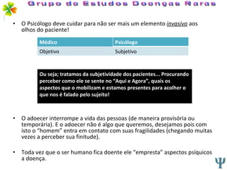 O Psicólogo deve cuidar para não ser mais um elemento  invasivo  aos olhos do paciente! O adoecer interrompe a vida das pessoas (de maneira provisória ou temporária). E o adoecer não é algo que queremos, desejamos pois com isto o “homem” entra em contato com suas fragilidades (chegando muitas vezes a perceber sua finitude). Toda vez que o ser humano fica doente ele “empresta” aspectos psíquicos a doença. Grupo de Estudos Doenças Raras Médico Psicólogo Objetivo Subjetivo Ou seja; tratamos da subjetividade dos pacientes... Procurando perceber como ele se sente no “Aqui e Agora”, quais os aspectos que o mobilizam e estamos presentes para acolher o que nos é falado pelo sujeito! 