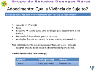 Adoecimento: Qual a Vivência do Sujeito? Negação     Proteção Raiva Barganha    sujeito busca uma atribuição para associar com a sua doença. Depressão   impotência, poucos recursos Aceitação   aceita seu estado de adoecimento, absorvendo-o. Não necessariamente o sujeito passa por todas as fases – ele pode estagnar em uma delas e não modificar seu comportamento. Ganhos Secundários com a doença; Grupo de Estudos Doenças Raras Recursos utilizados para o enfrentamento com relação ao adoecimento: 