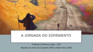 A JORNADA DO SOFRIMENTO
Professor Guilherme Lopes – 2017
Baseado nas obras de Campbell (2004) e Kübler-Ross (2002)
 