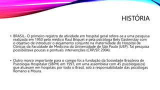 HISTÓRIA
• BRASIL- O primeiro registro de atividade em hospital geral refere-se a uma pesquisa
realizada em 1950 pelo médico Raul Briquet e pela psicóloga Bety Gastenstay com
o objetivo de introduzir o alojamento conjunto na maternidade do Hospital de
Clínicas da Faculdade de Medicina da Universidade de São Paulo (USP). Tal pesquisa
possibilitava poucas e pontuais intervenções (CRP/SP, 2004).
• Outro marco importante para o campo foi a fundação da Sociedade Brasileira de
Psicologia Hospitalar (SBPH) em 1997, em uma assembleia com 45 psicólogas(os)
que atuavam em hospitais por todo o Brasil, sob a responsabilidade das psicólogas
Romano e Moura.
 