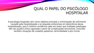 QUAL O PAPEL DO PSICÓLOGO
HOSPITALAR
A psicologia hospitalar tem como objetivo principal, a minimização do sofrimento
causado pela hospitalização e as sequelas emocionais em decorrência dessa
hospitalização, pois é notória a evidência cada vez maior que múltiplas patologias
têm seu quadro clínico agravado a partir de complicações emocionais, incluindo
também situações de cuidados paliativos, terminalidade e pós-morte.
 
