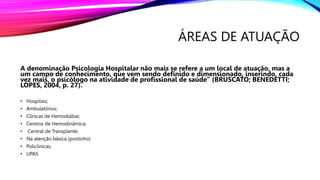 ÁREAS DE ATUAÇÃO
A denominação Psicologia Hospitalar não mais se refere a um local de atuação, mas a
um campo de conhecimento, que vem sendo definido e dimensionado, inserindo, cada
vez mais, o psicólogo na atividade de profissional de saúde” (BRUSCATO; BENEDETTI;
LOPES, 2004, p. 27).
• Hospitais;
• Ambulatórios;
• Clinicas de Hemodiálise;
• Centros de Hemodinâmica;
• Central de Transplante;
• Na atenção básica (postinho)
• Policlínicas;
• UPAS
 
