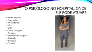 O PSICÓLOGO NO HOSPITAL, ONDE
ELE PODE ATUAR?
• Pronto Socorro;
• Enfermarias;
• Ambulatórios;
• UTIS;
• CTIS;
• Centro Cirúrgico;
• Corredor;
• Necrotério do Hospital;
• Refeitório;
• Recepção;
• Corredor...................
 