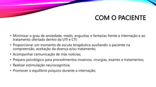 COM O PACIENTE
• Minimizar o grau de ansiedade, medo, angustias e fantasias frente a internação e ao
tratamento ofertado dentro da UTI e CTI;
• Proporcionar um momento de escuta terapêutica auxiliando o paciente na
compreensão, aceitação da doença e/ou tratamento;
• Acompanhar comunicação de más noticias;
• Preparo psicológico para procedimentos invasivos, cirurgias, exames e tratamentos;
• Realizar estimulação neurocognitiva;
• Promover o equilíbrio psíquico durante a internação;
 